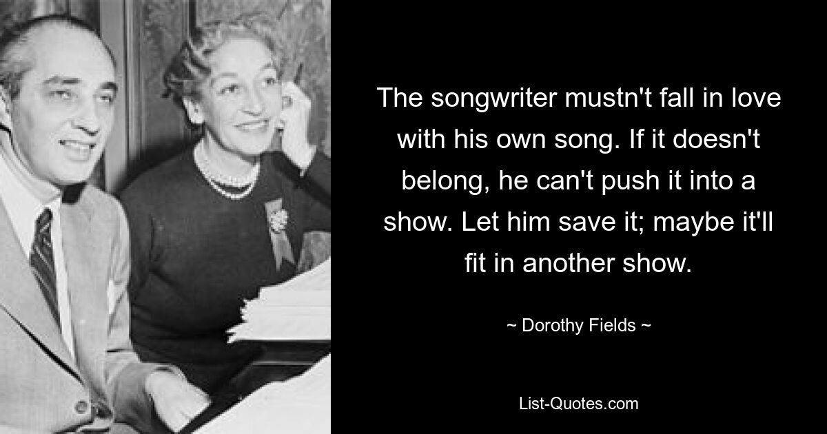 The songwriter mustn't fall in love with his own song. If it doesn't belong, he can't push it into a show. Let him save it; maybe it'll fit in another show. — © Dorothy Fields