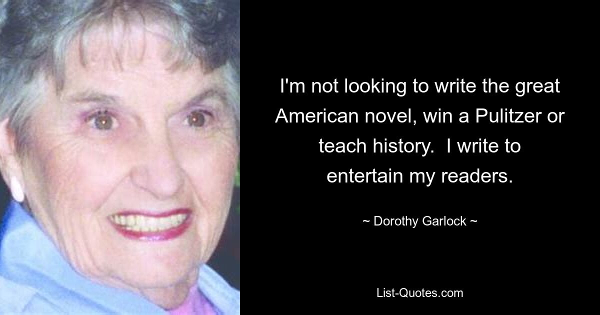 I'm not looking to write the great American novel, win a Pulitzer or teach history.  I write to entertain my readers. — © Dorothy Garlock