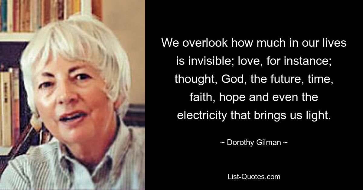 We overlook how much in our lives is invisible; love, for instance; thought, God, the future, time, faith, hope and even the electricity that brings us light. — © Dorothy Gilman