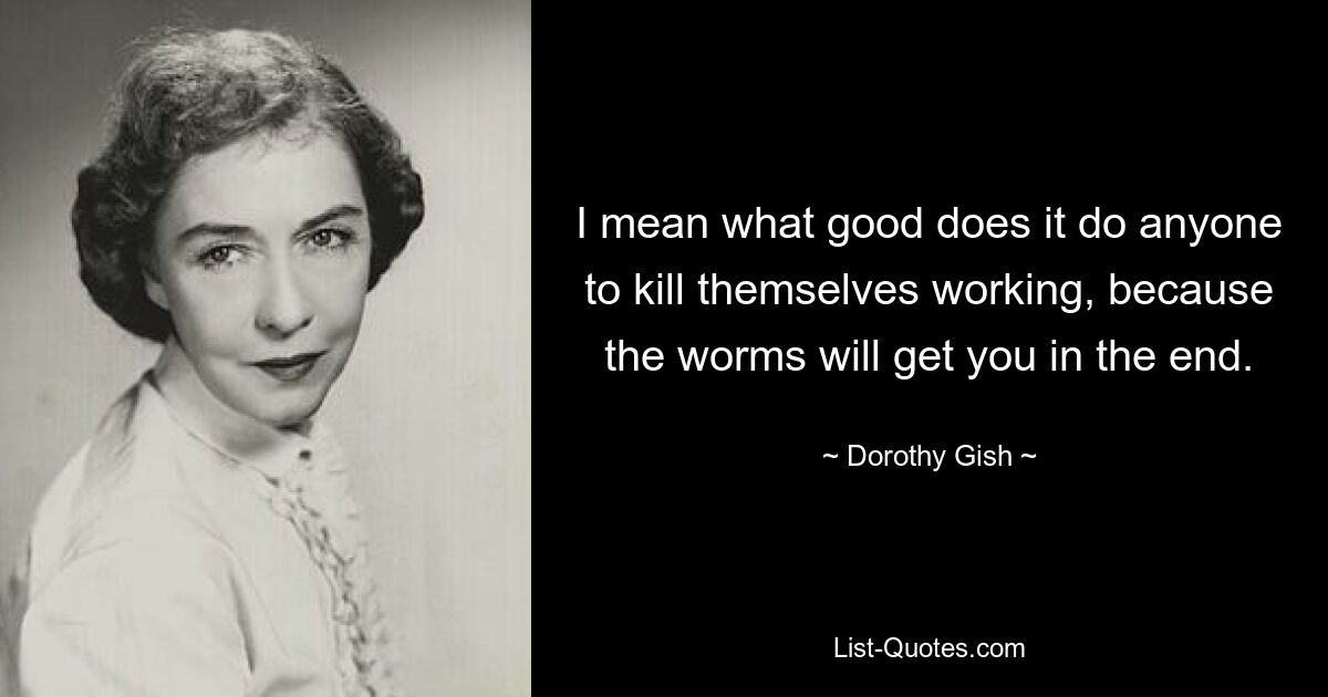 I mean what good does it do anyone to kill themselves working, because the worms will get you in the end. — © Dorothy Gish