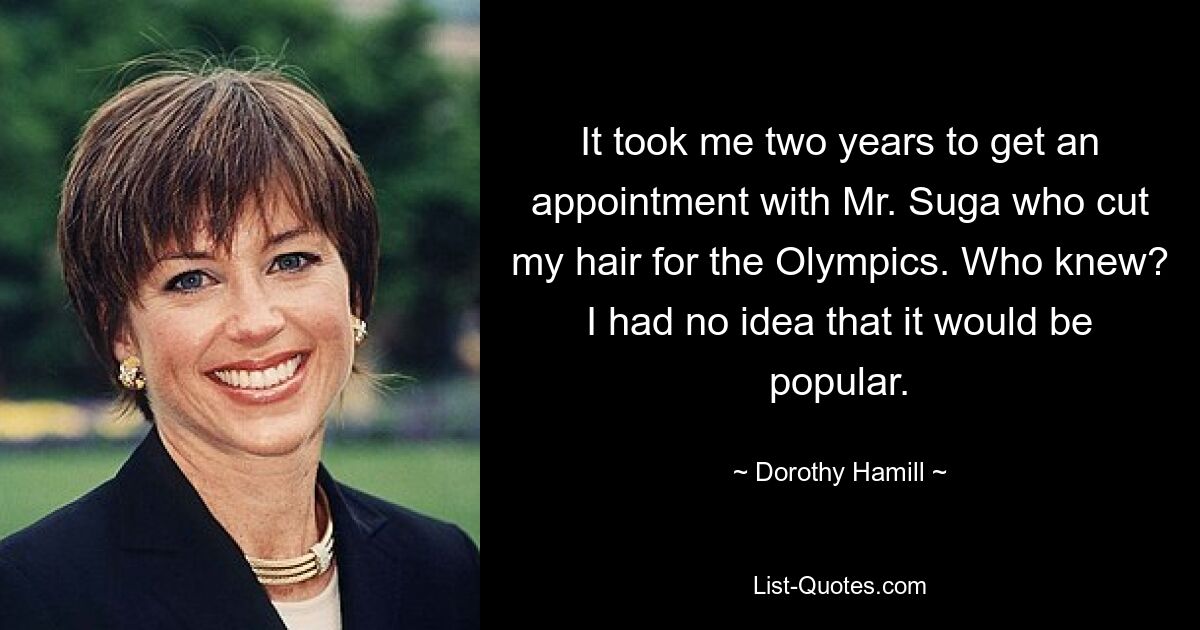 It took me two years to get an appointment with Mr. Suga who cut my hair for the Olympics. Who knew? I had no idea that it would be popular. — © Dorothy Hamill