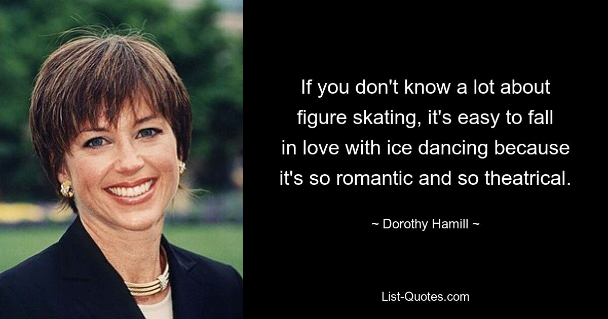 If you don't know a lot about figure skating, it's easy to fall in love with ice dancing because it's so romantic and so theatrical. — © Dorothy Hamill