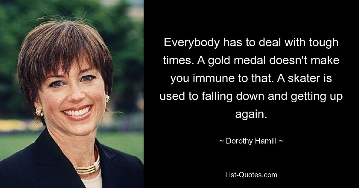 Everybody has to deal with tough times. A gold medal doesn't make you immune to that. A skater is used to falling down and getting up again. — © Dorothy Hamill