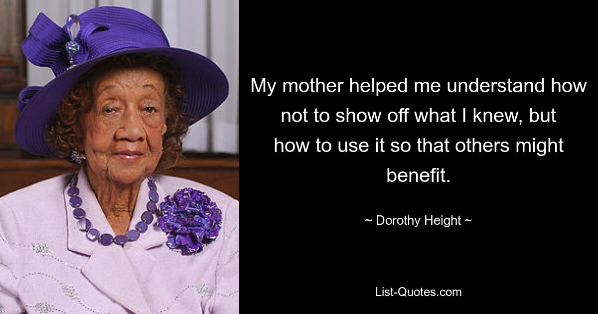 My mother helped me understand how not to show off what I knew, but how to use it so that others might benefit. — © Dorothy Height