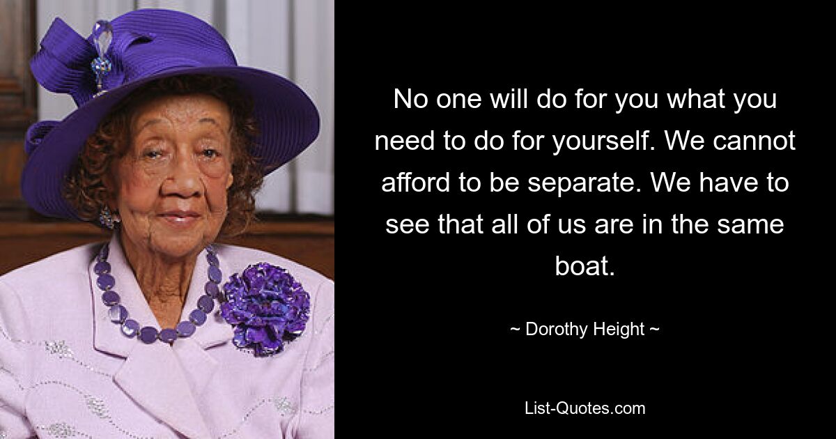 No one will do for you what you need to do for yourself. We cannot afford to be separate. We have to see that all of us are in the same boat. — © Dorothy Height