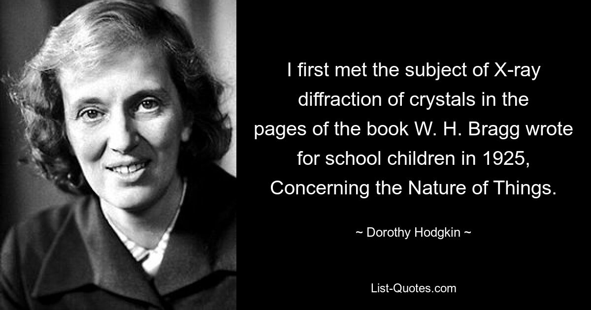 I first met the subject of X-ray diffraction of crystals in the pages of the book W. H. Bragg wrote for school children in 1925, Concerning the Nature of Things. — © Dorothy Hodgkin