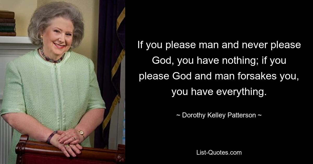 If you please man and never please God, you have nothing; if you please God and man forsakes you, you have everything. — © Dorothy Kelley Patterson