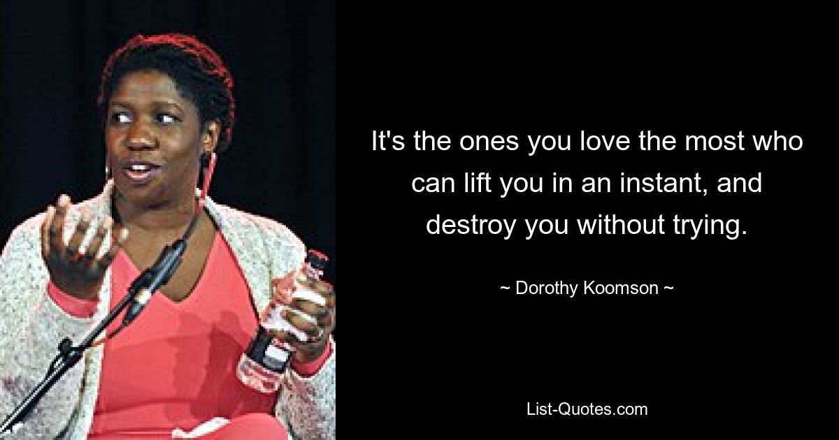 It's the ones you love the most who can lift you in an instant, and destroy you without trying. — © Dorothy Koomson