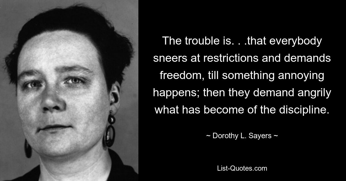 The trouble is. . .that everybody sneers at restrictions and demands freedom, till something annoying happens; then they demand angrily what has become of the discipline. — © Dorothy L. Sayers