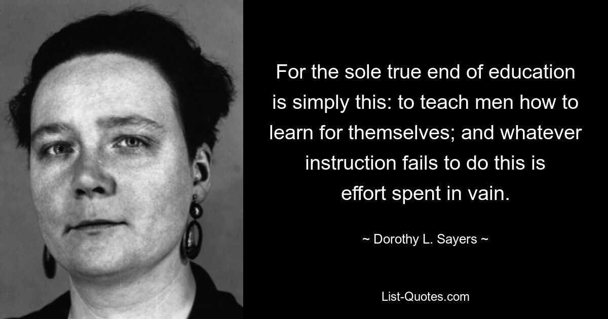 For the sole true end of education is simply this: to teach men how to learn for themselves; and whatever instruction fails to do this is effort spent in vain. — © Dorothy L. Sayers