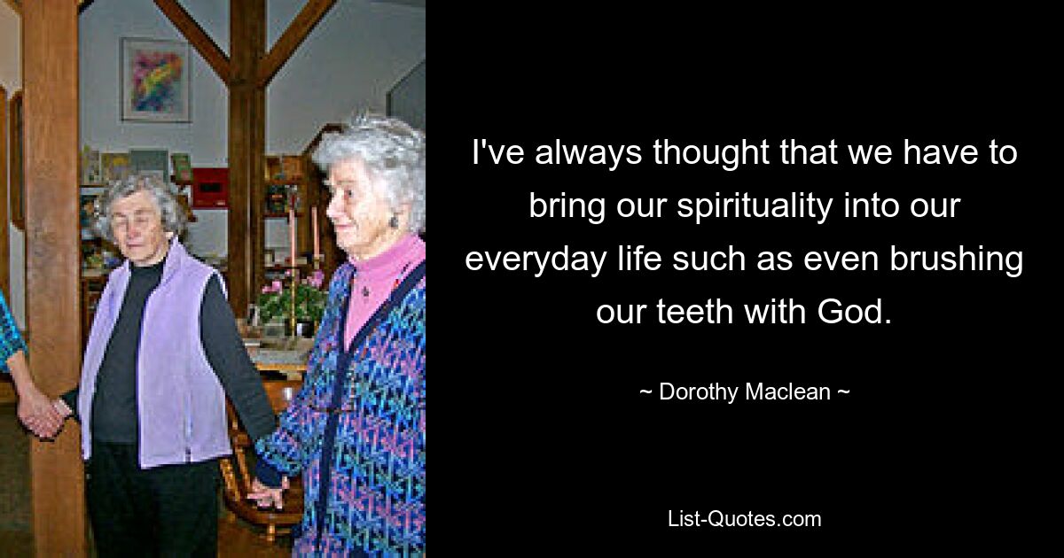 I've always thought that we have to bring our spirituality into our everyday life such as even brushing our teeth with God. — © Dorothy Maclean