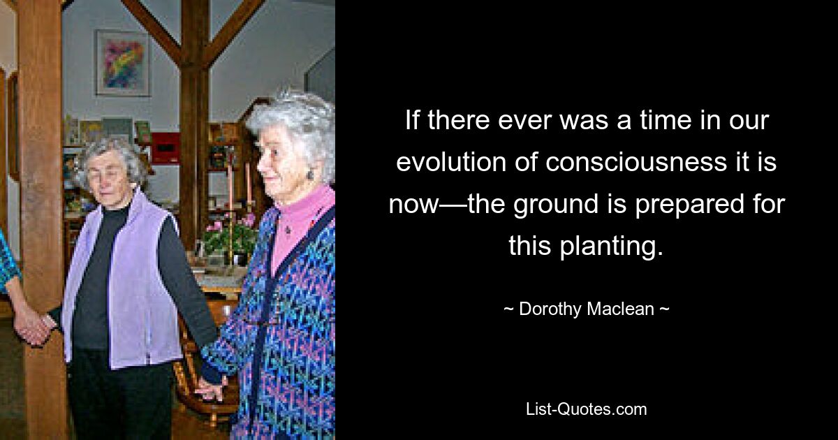 If there ever was a time in our evolution of consciousness it is now—the ground is prepared for this planting. — © Dorothy Maclean