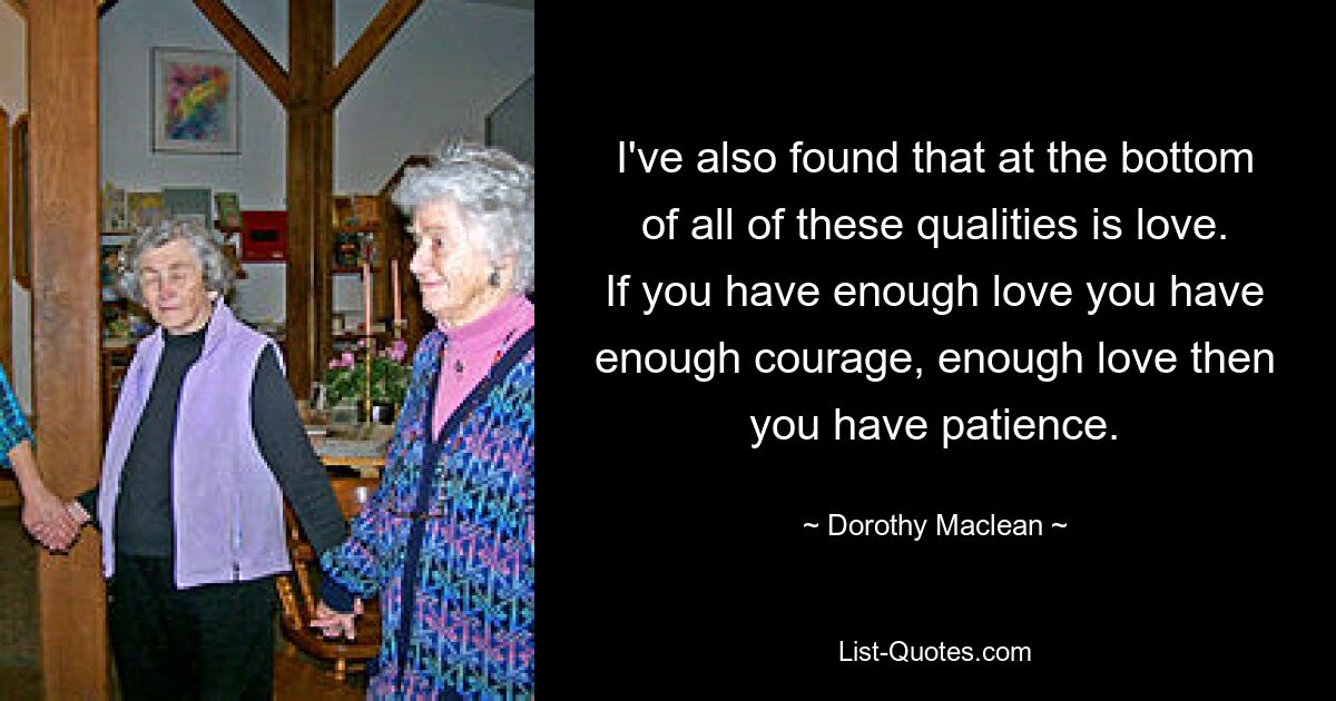 I've also found that at the bottom of all of these qualities is love. If you have enough love you have enough courage, enough love then you have patience. — © Dorothy Maclean