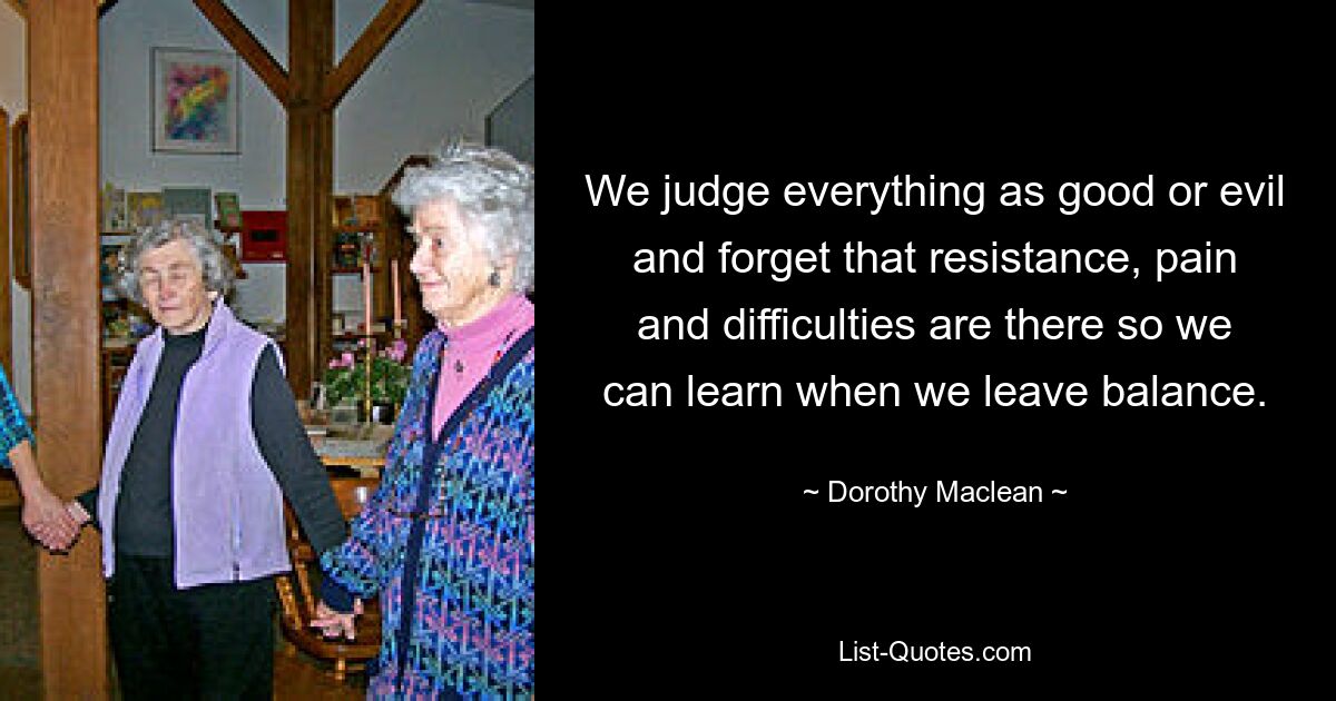 We judge everything as good or evil and forget that resistance, pain and difficulties are there so we can learn when we leave balance. — © Dorothy Maclean