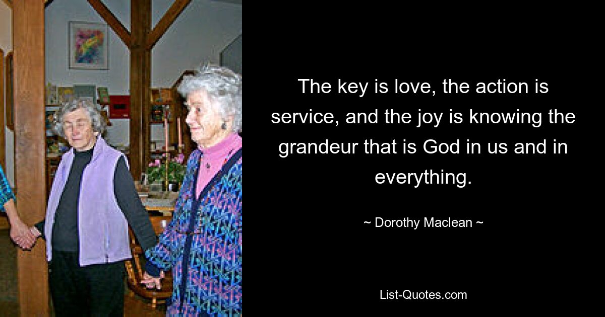 The key is love, the action is service, and the joy is knowing the grandeur that is God in us and in everything. — © Dorothy Maclean