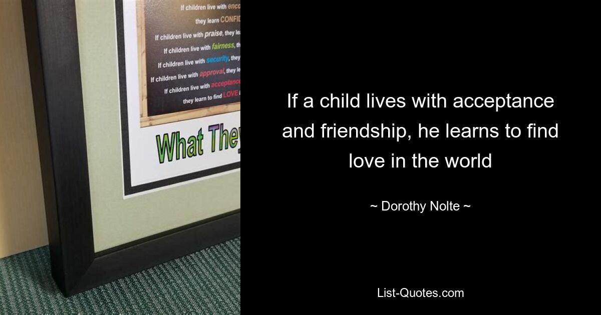 If a child lives with acceptance and friendship, he learns to find love in the world — © Dorothy Nolte