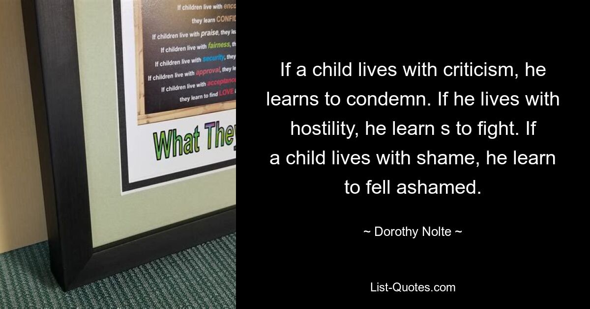 If a child lives with criticism, he learns to condemn. If he lives with hostility, he learn s to fight. If a child lives with shame, he learn to fell ashamed. — © Dorothy Nolte