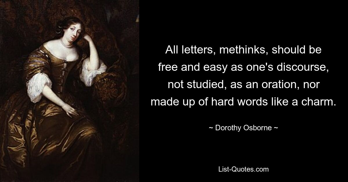 All letters, methinks, should be free and easy as one's discourse, not studied, as an oration, nor made up of hard words like a charm. — © Dorothy Osborne