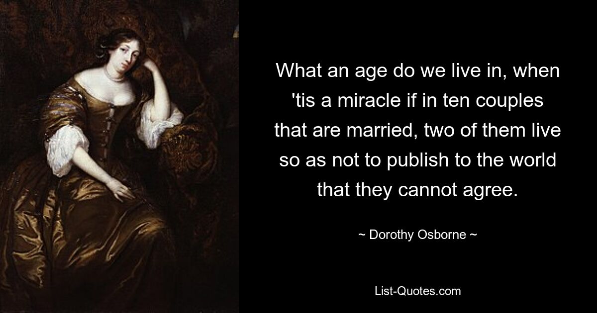 What an age do we live in, when 'tis a miracle if in ten couples that are married, two of them live so as not to publish to the world that they cannot agree. — © Dorothy Osborne