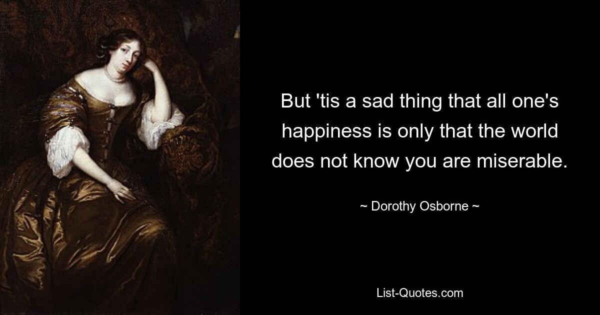 But 'tis a sad thing that all one's happiness is only that the world does not know you are miserable. — © Dorothy Osborne