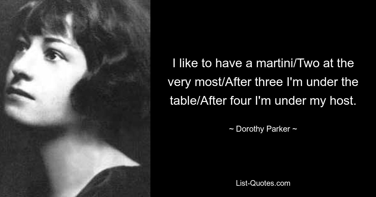 I like to have a martini/Two at the very most/After three I'm under the table/After four I'm under my host. — © Dorothy Parker