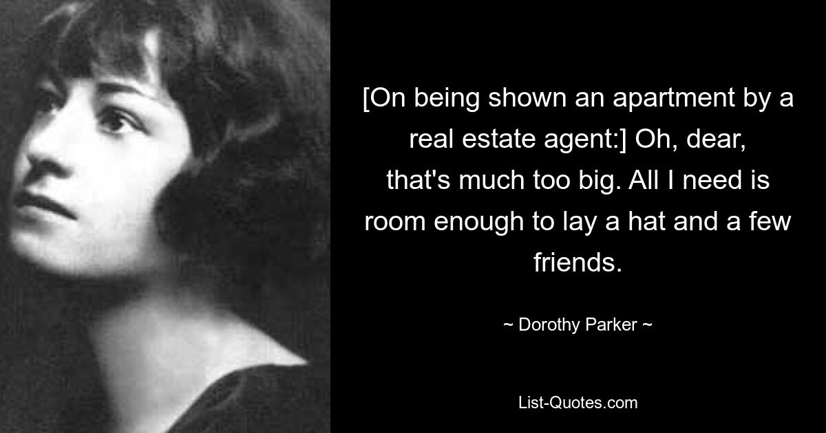 [On being shown an apartment by a real estate agent:] Oh, dear, that's much too big. All I need is room enough to lay a hat and a few friends. — © Dorothy Parker