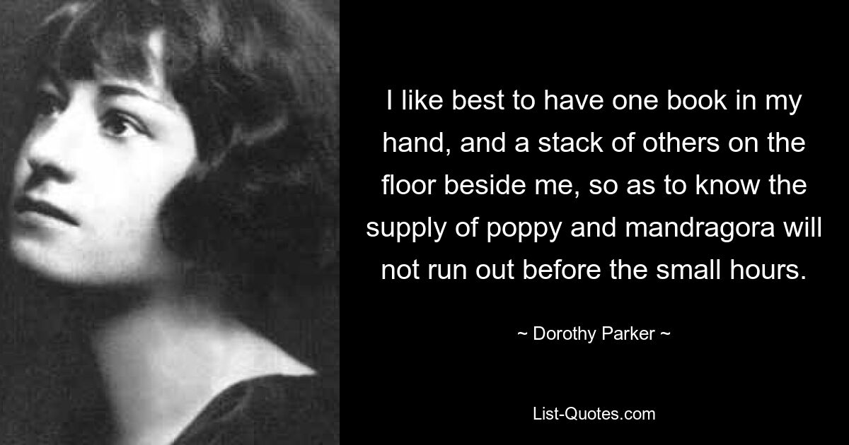 I like best to have one book in my hand, and a stack of others on the floor beside me, so as to know the supply of poppy and mandragora will not run out before the small hours. — © Dorothy Parker