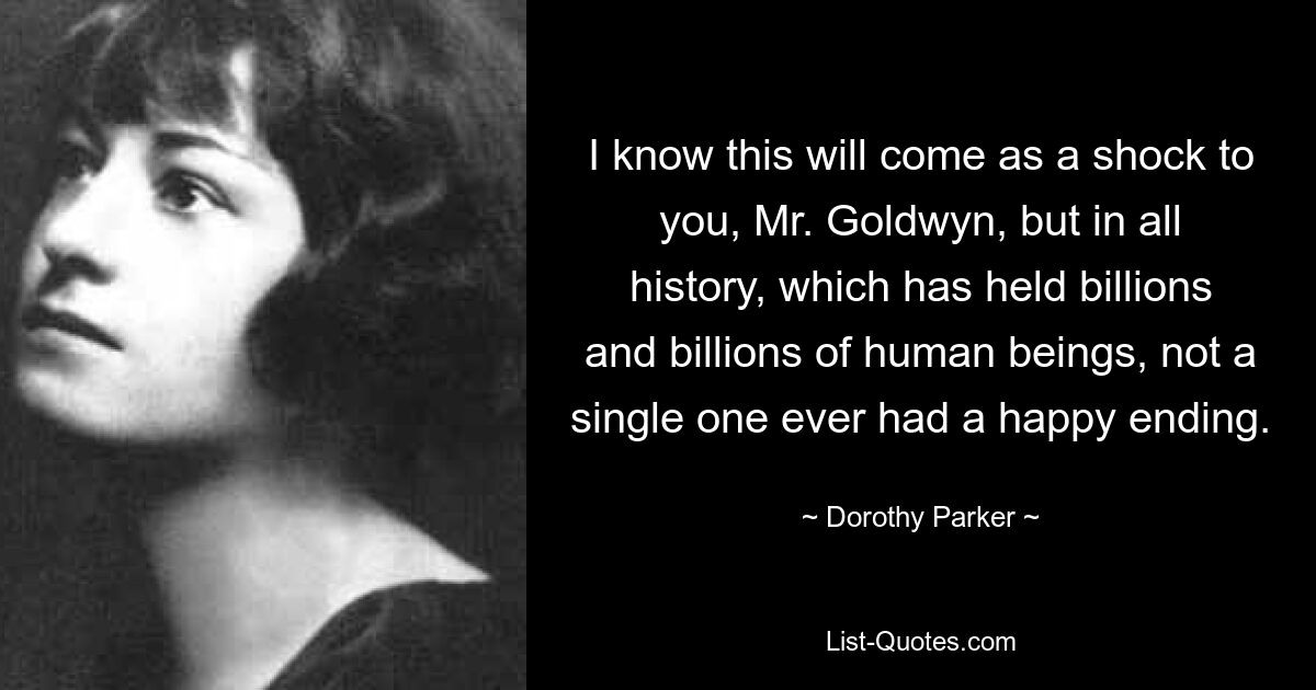 I know this will come as a shock to you, Mr. Goldwyn, but in all history, which has held billions and billions of human beings, not a single one ever had a happy ending. — © Dorothy Parker