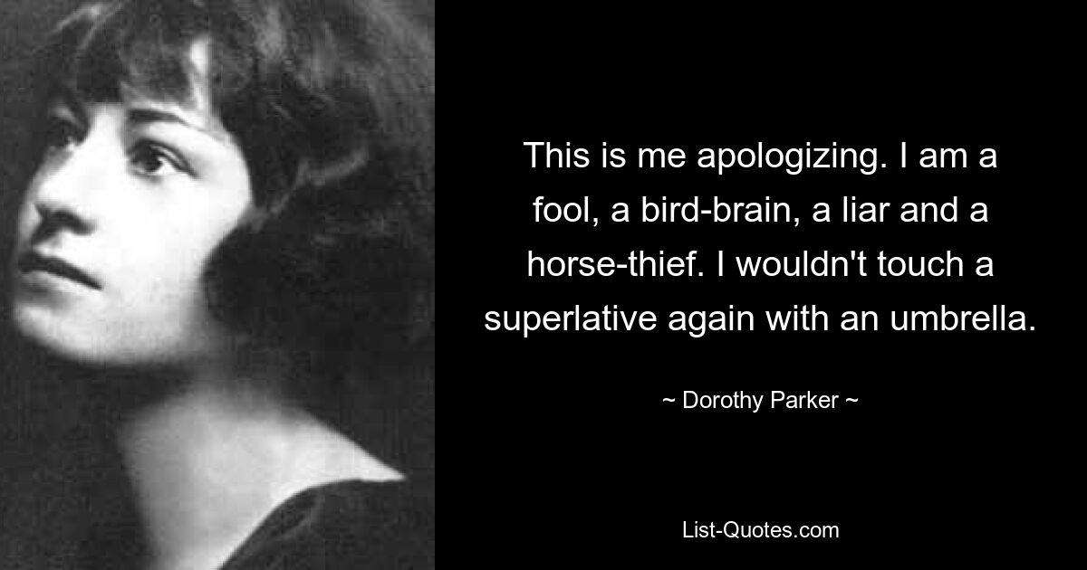 This is me apologizing. I am a fool, a bird-brain, a liar and a horse-thief. I wouldn't touch a superlative again with an umbrella. — © Dorothy Parker