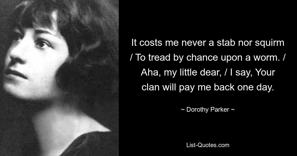 It costs me never a stab nor squirm / To tread by chance upon a worm. / Aha, my little dear, / I say, Your clan will pay me back one day. — © Dorothy Parker