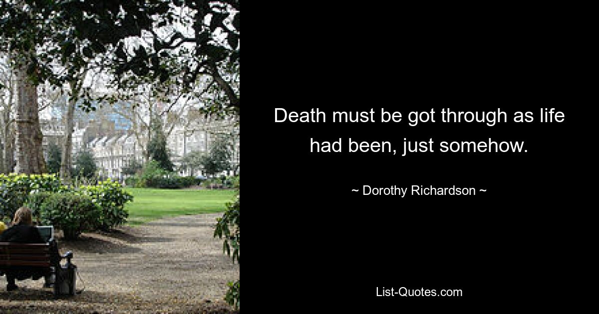 Death must be got through as life had been, just somehow. — © Dorothy Richardson