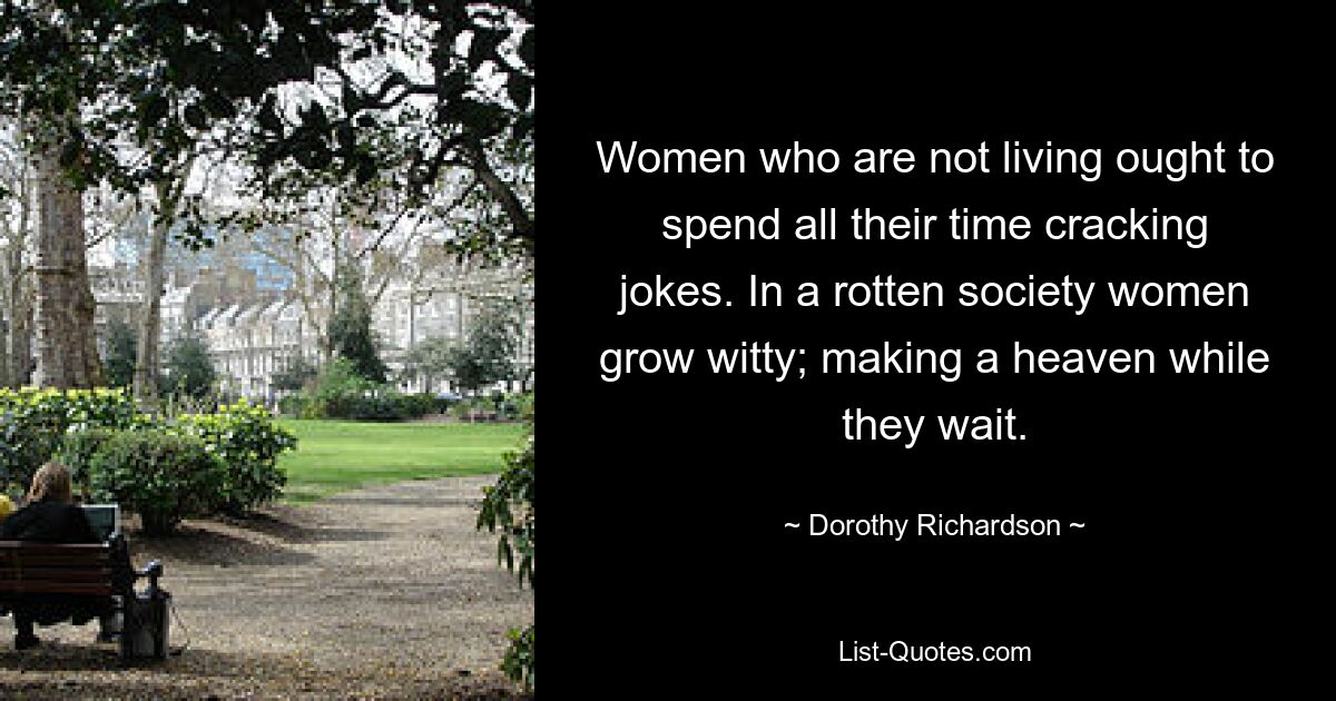 Women who are not living ought to spend all their time cracking jokes. In a rotten society women grow witty; making a heaven while they wait. — © Dorothy Richardson