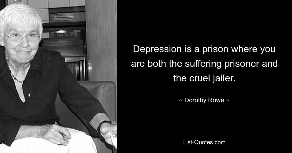 Depression is a prison where you are both the suffering prisoner and the cruel jailer. — © Dorothy Rowe