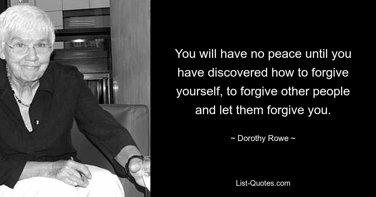 You will have no peace until you have discovered how to forgive yourself, to forgive other people and let them forgive you. — © Dorothy Rowe