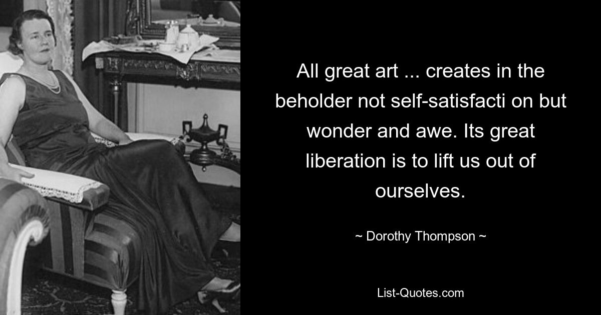 All great art ... creates in the beholder not self-satisfacti on but wonder and awe. Its great liberation is to lift us out of ourselves. — © Dorothy Thompson