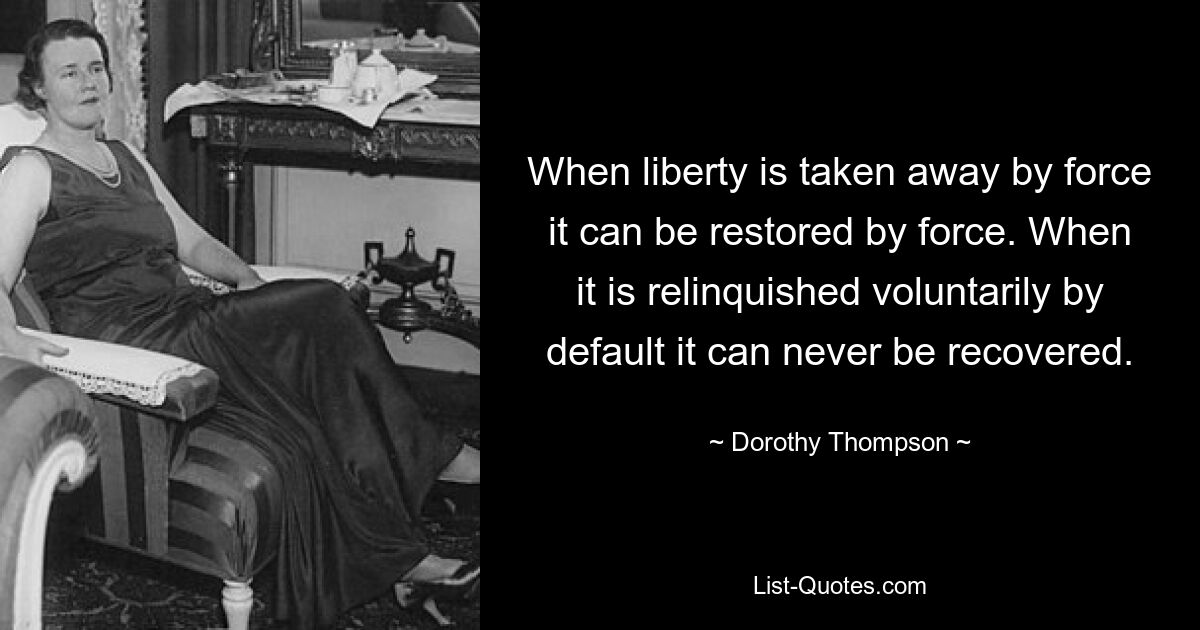 When liberty is taken away by force it can be restored by force. When it is relinquished voluntarily by default it can never be recovered. — © Dorothy Thompson