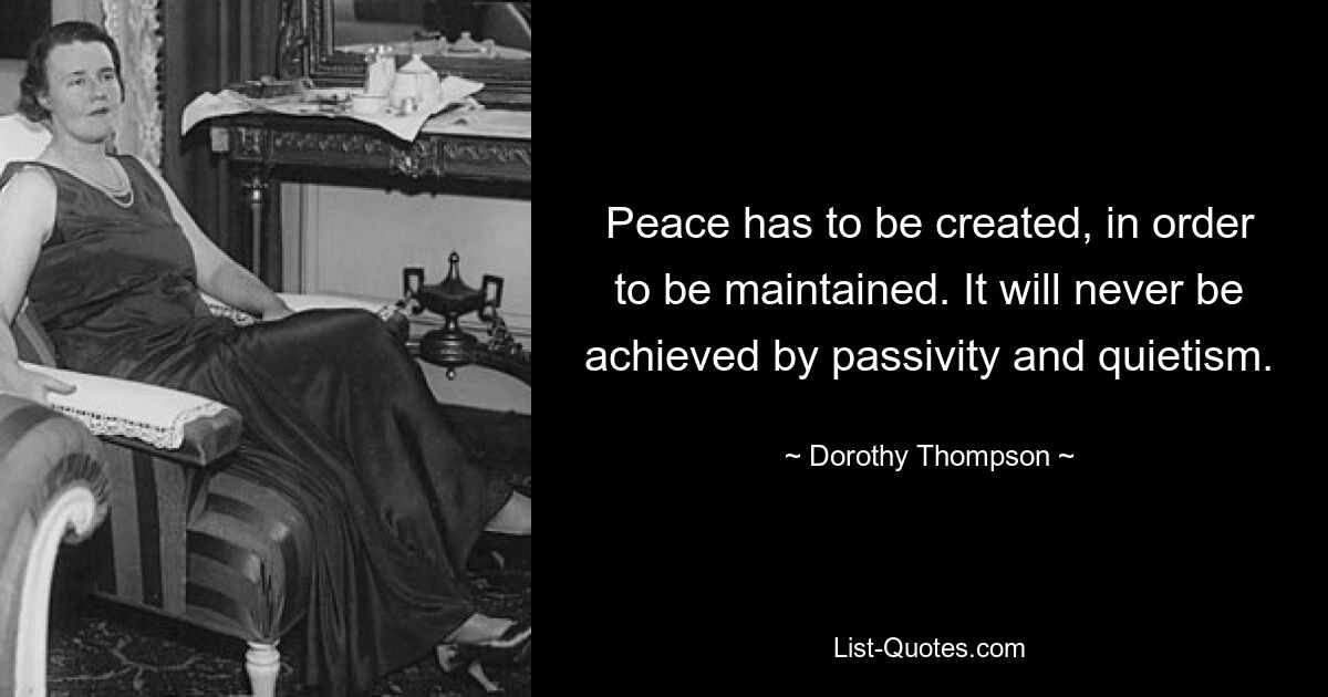 Peace has to be created, in order to be maintained. It will never be achieved by passivity and quietism. — © Dorothy Thompson