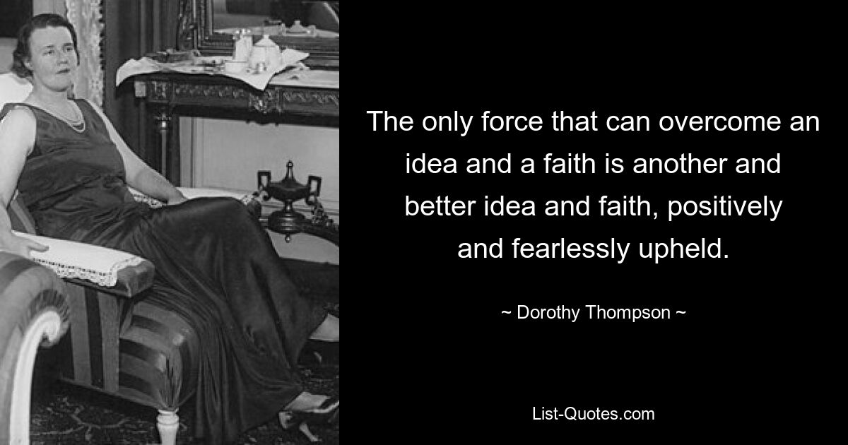 The only force that can overcome an idea and a faith is another and better idea and faith, positively and fearlessly upheld. — © Dorothy Thompson