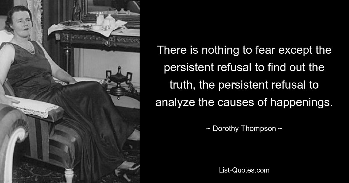 There is nothing to fear except the persistent refusal to find out the truth, the persistent refusal to analyze the causes of happenings. — © Dorothy Thompson