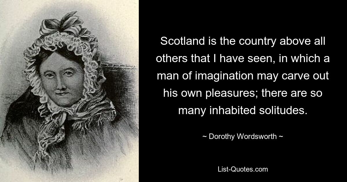 Scotland is the country above all others that I have seen, in which a man of imagination may carve out his own pleasures; there are so many inhabited solitudes. — © Dorothy Wordsworth