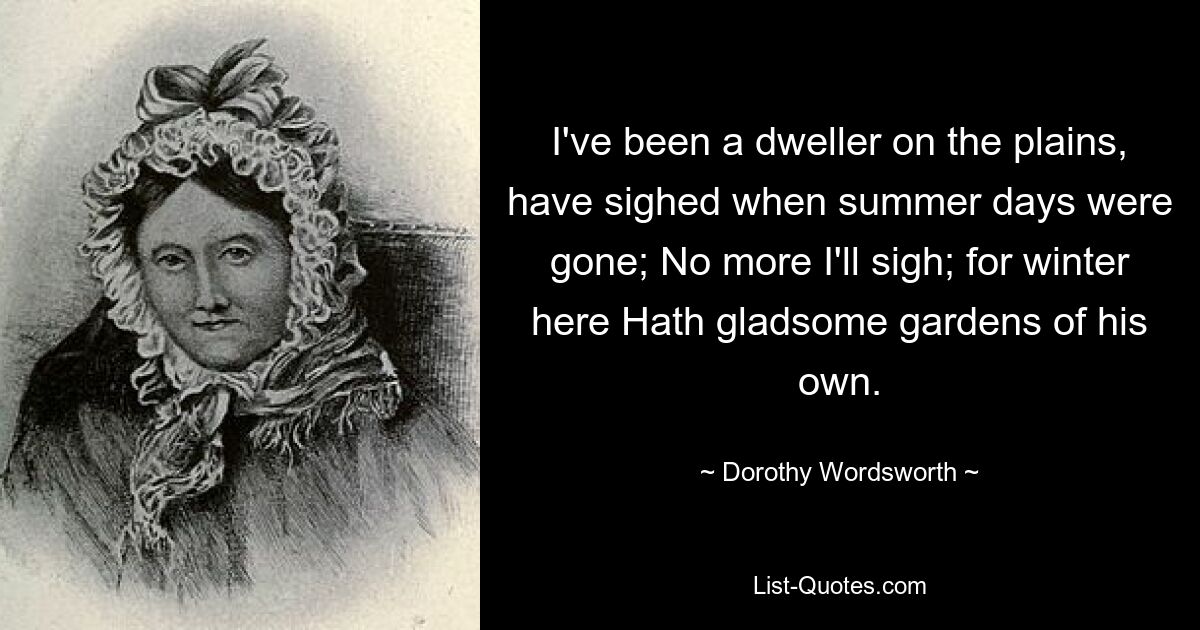 I've been a dweller on the plains, have sighed when summer days were gone; No more I'll sigh; for winter here Hath gladsome gardens of his own. — © Dorothy Wordsworth