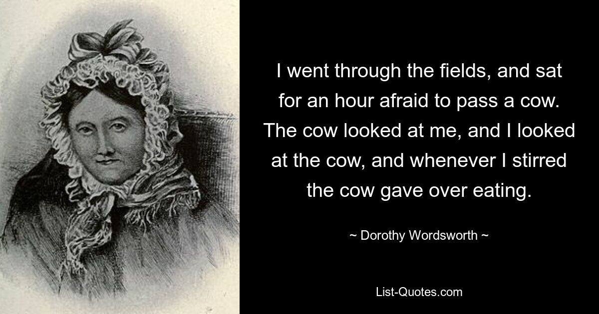 I went through the fields, and sat for an hour afraid to pass a cow. The cow looked at me, and I looked at the cow, and whenever I stirred the cow gave over eating. — © Dorothy Wordsworth