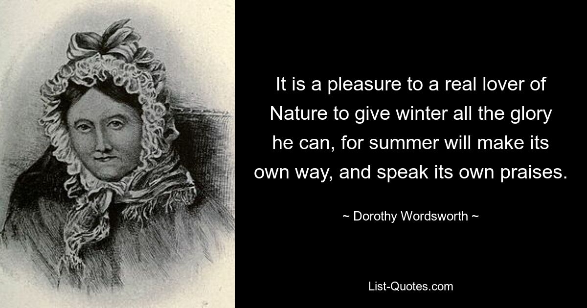 It is a pleasure to a real lover of Nature to give winter all the glory he can, for summer will make its own way, and speak its own praises. — © Dorothy Wordsworth