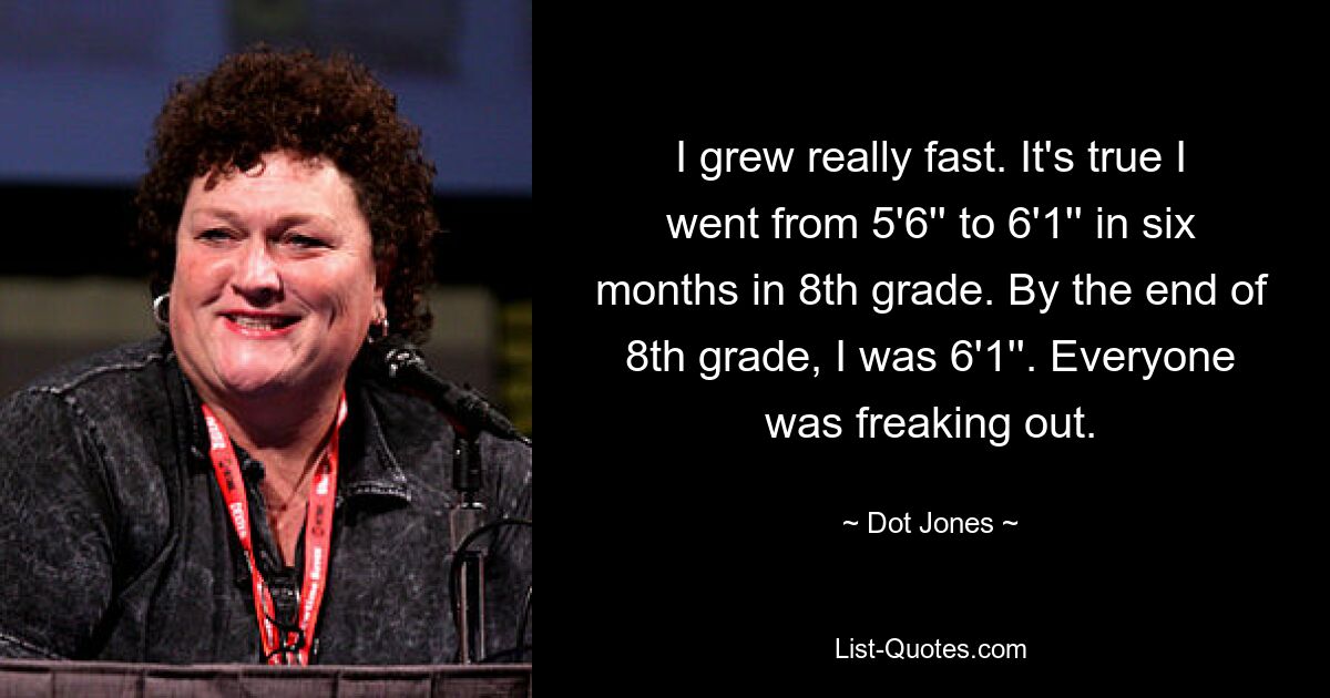 I grew really fast. It's true I went from 5'6'' to 6'1'' in six months in 8th grade. By the end of 8th grade, I was 6'1''. Everyone was freaking out. — © Dot Jones