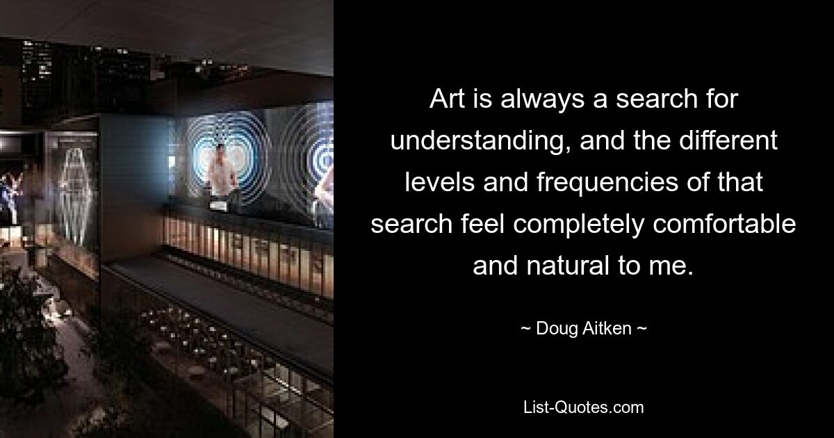 Art is always a search for understanding, and the different levels and frequencies of that search feel completely comfortable and natural to me. — © Doug Aitken