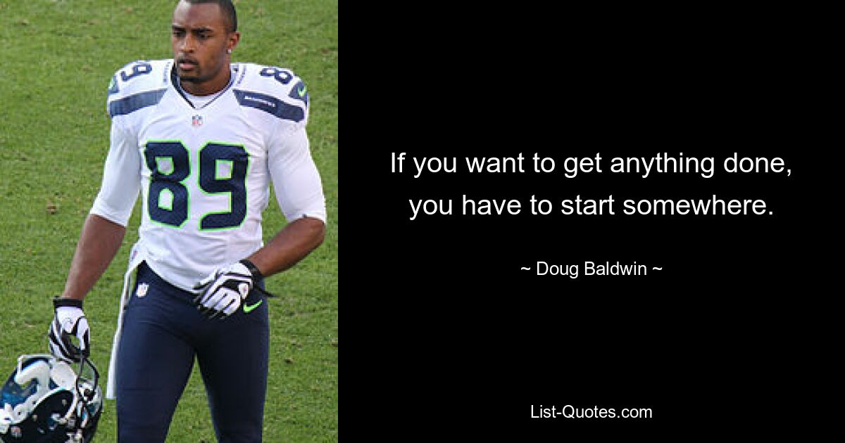 If you want to get anything done, you have to start somewhere. — © Doug Baldwin