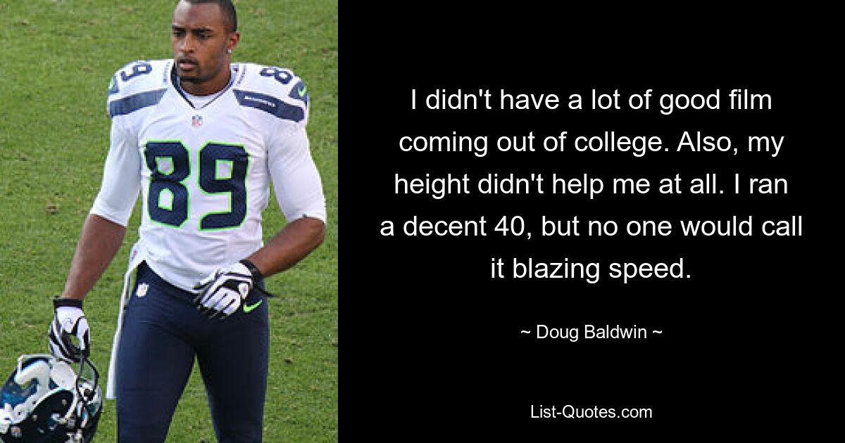 I didn't have a lot of good film coming out of college. Also, my height didn't help me at all. I ran a decent 40, but no one would call it blazing speed. — © Doug Baldwin