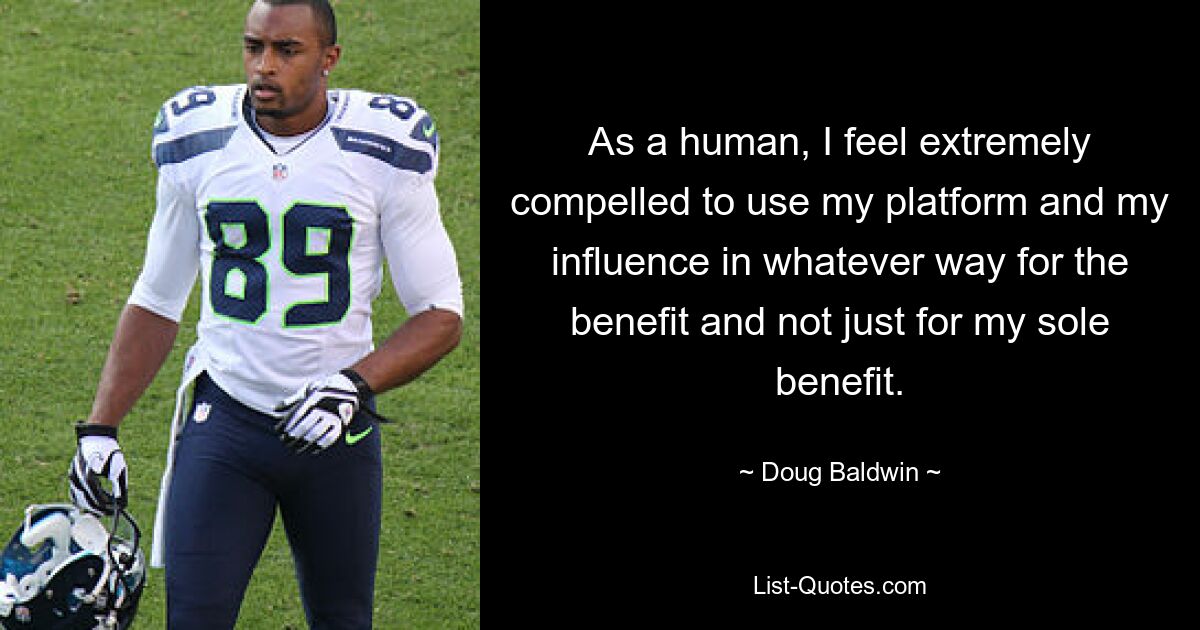 As a human, I feel extremely compelled to use my platform and my influence in whatever way for the benefit and not just for my sole benefit. — © Doug Baldwin