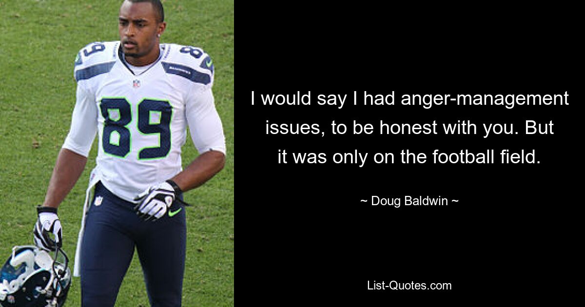 I would say I had anger-management issues, to be honest with you. But it was only on the football field. — © Doug Baldwin