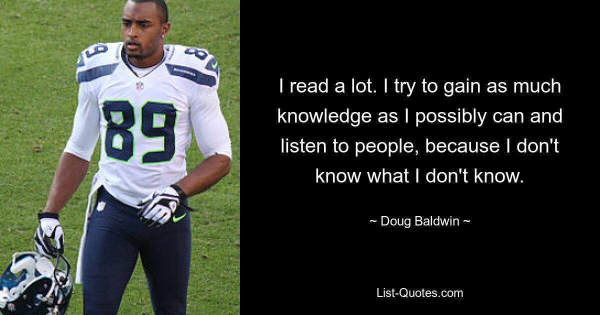 I read a lot. I try to gain as much knowledge as I possibly can and listen to people, because I don't know what I don't know. — © Doug Baldwin